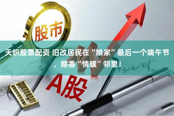 天织股票配资 旧改居民在“娘家”最后一个端午节，粽香“情暖”邻里！