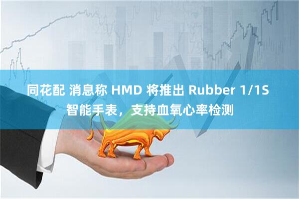 同花配 消息称 HMD 将推出 Rubber 1/1S 智能手表，支持血氧心率检测