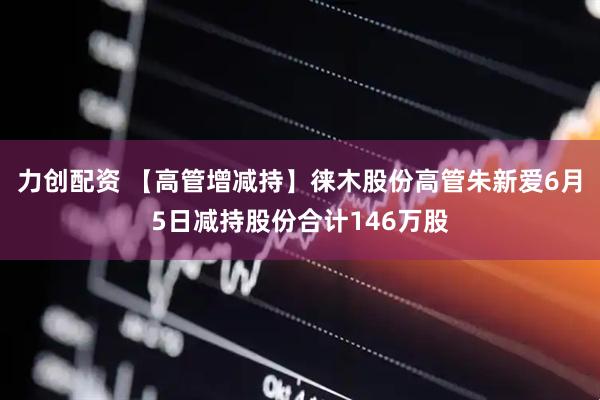 力创配资 【高管增减持】徕木股份高管朱新爱6月5日减持股份合计146万股