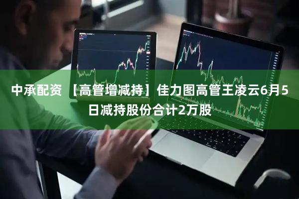 中承配资 【高管增减持】佳力图高管王凌云6月5日减持股份合计2万股