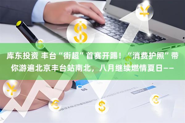 库东投资 丰台“街超”首赛开踢！“消费护照”带你游遍北京丰台站南北，八月继续燃情夏日——