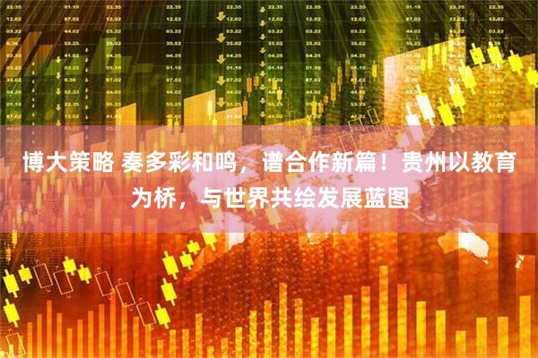 博大策略 奏多彩和鸣，谱合作新篇！贵州以教育为桥，与世界共绘发展蓝图