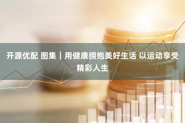 开源优配 图集｜用健康拥抱美好生活 以运动享受精彩人生