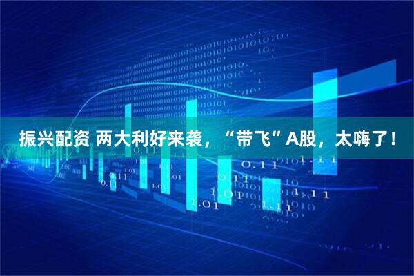 振兴配资 两大利好来袭，“带飞”A股，太嗨了！