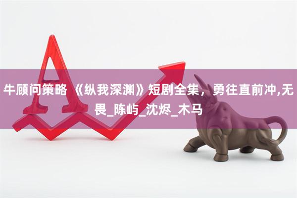 牛顾问策略 《纵我深渊》短剧全集，勇往直前冲,无畏_陈屿_沈烬_木马