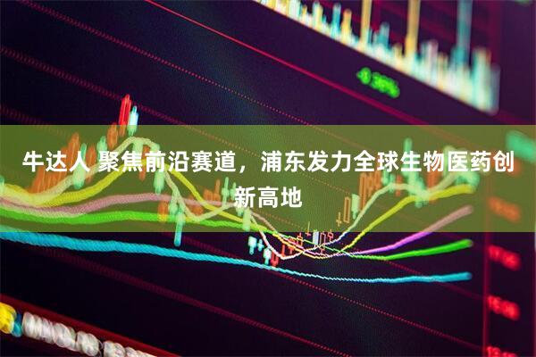 牛达人 聚焦前沿赛道，浦东发力全球生物医药创新高地