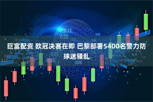 巨富配资 欧冠决赛在即 巴黎部署5400名警力防球迷骚乱