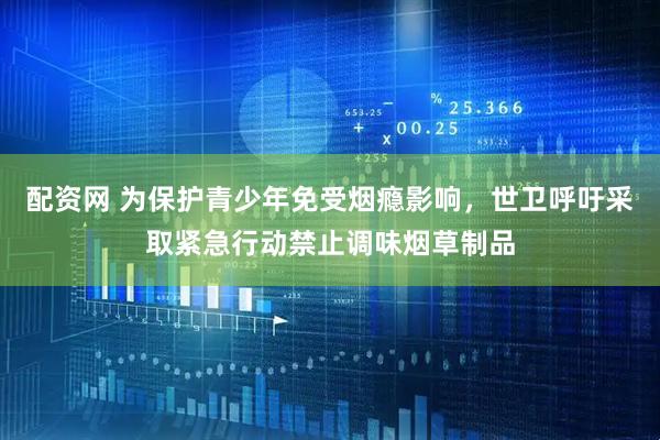 配资网 为保护青少年免受烟瘾影响，世卫呼吁采取紧急行动禁止调味烟草制品