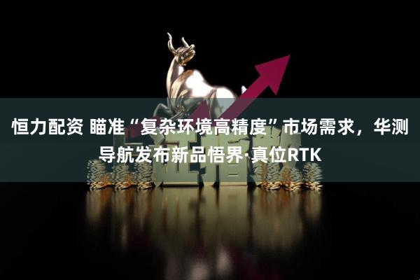 恒力配资 瞄准“复杂环境高精度”市场需求，华测导航发布新品悟界·真位RTK