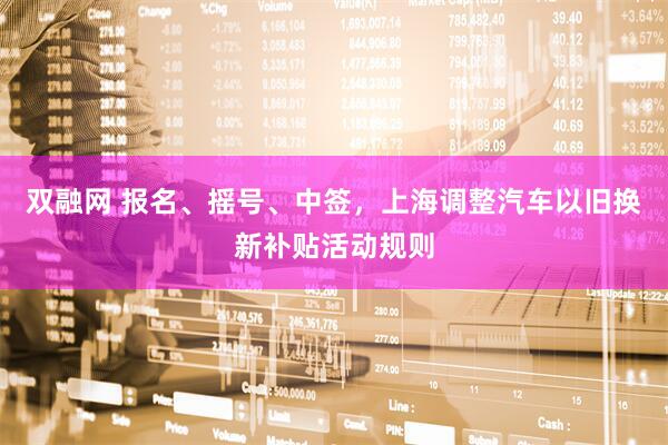 双融网 报名、摇号、中签，上海调整汽车以旧换新补贴活动规则