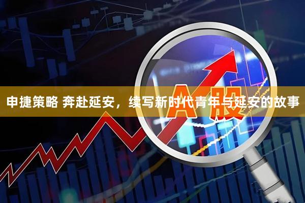 申捷策略 奔赴延安，续写新时代青年与延安的故事