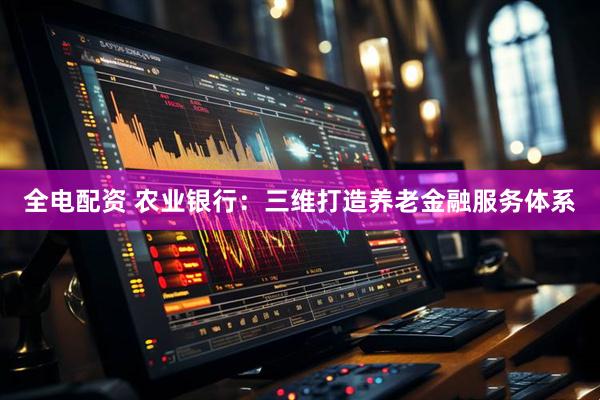 全电配资 农业银行：三维打造养老金融服务体系
