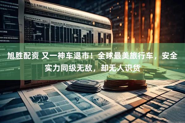 旭胜配资 又一神车退市！全球最美旅行车，安全实力同级无敌，却无人识货