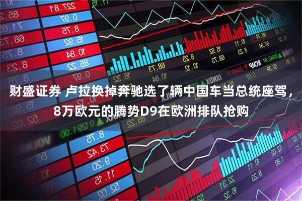 财盛证券 卢拉换掉奔驰选了辆中国车当总统座驾，8万欧元的腾势D9在欧洲排队抢购