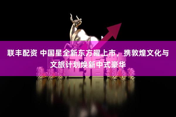 联丰配资 中国星全新东方曜上市，携敦煌文化与文旅计划焕新中式豪华
