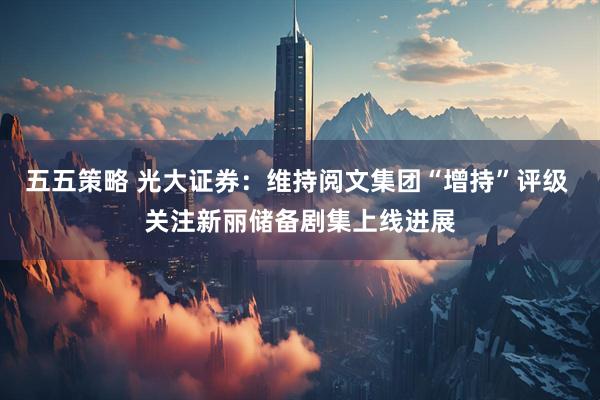 五五策略 光大证券：维持阅文集团“增持”评级 关注新丽储备剧集上线进展