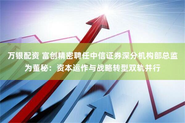 万银配资 富创精密聘任中信证券深分机构部总监为董秘：资本运作与战略转型双轨并行