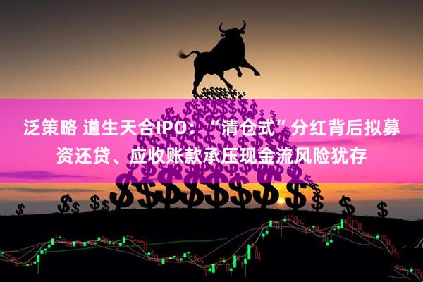 泛策略 道生天合IPO：“清仓式”分红背后拟募资还贷、应收账款承压现金流风险犹存