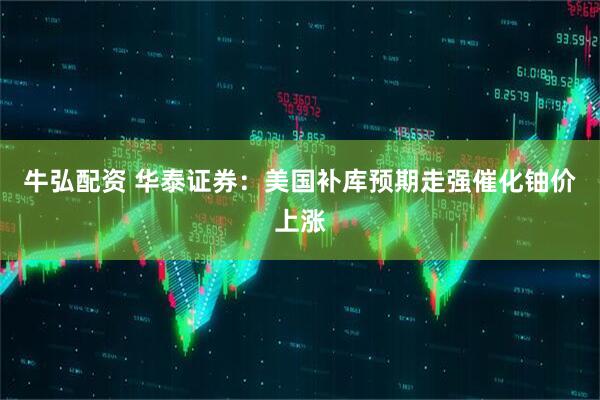 牛弘配资 华泰证券：美国补库预期走强催化铀价上涨
