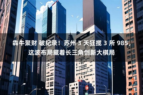 犇牛聚财 破纪录！苏州 3 天狂揽 3 所 985，这波布局藏着长三角创新大棋局