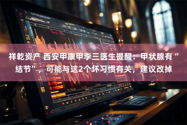 祥乾资产 西安甲康甲李三医生提醒：甲状腺有“结节”，可能与这2个坏习惯有关，建议改掉