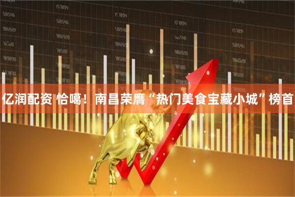 亿润配资 恰噶！南昌荣膺“热门美食宝藏小城”榜首