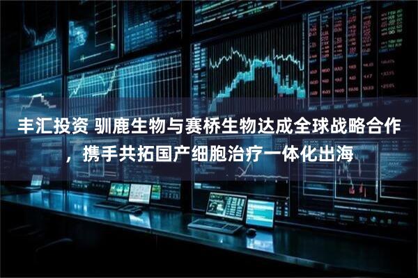 丰汇投资 驯鹿生物与赛桥生物达成全球战略合作，携手共拓国产细胞治疗一体化出海