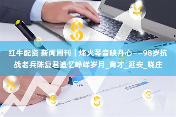 红牛配资 新闻周刊｜烽火琴音映丹心——98岁抗战老兵陈复君追忆峥嵘岁月_育才_延安_晓庄