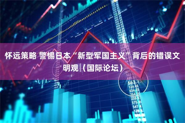怀远策略 警惕日本“新型军国主义”背后的错误文明观（国际论坛）