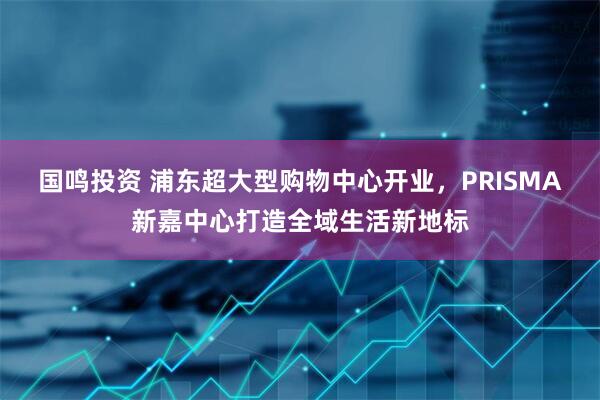 国鸣投资 浦东超大型购物中心开业，PRISMA新嘉中心打造全域生活新地标